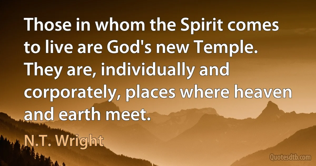 Those in whom the Spirit comes to live are God's new Temple. They are, individually and corporately, places where heaven and earth meet. (N.T. Wright)