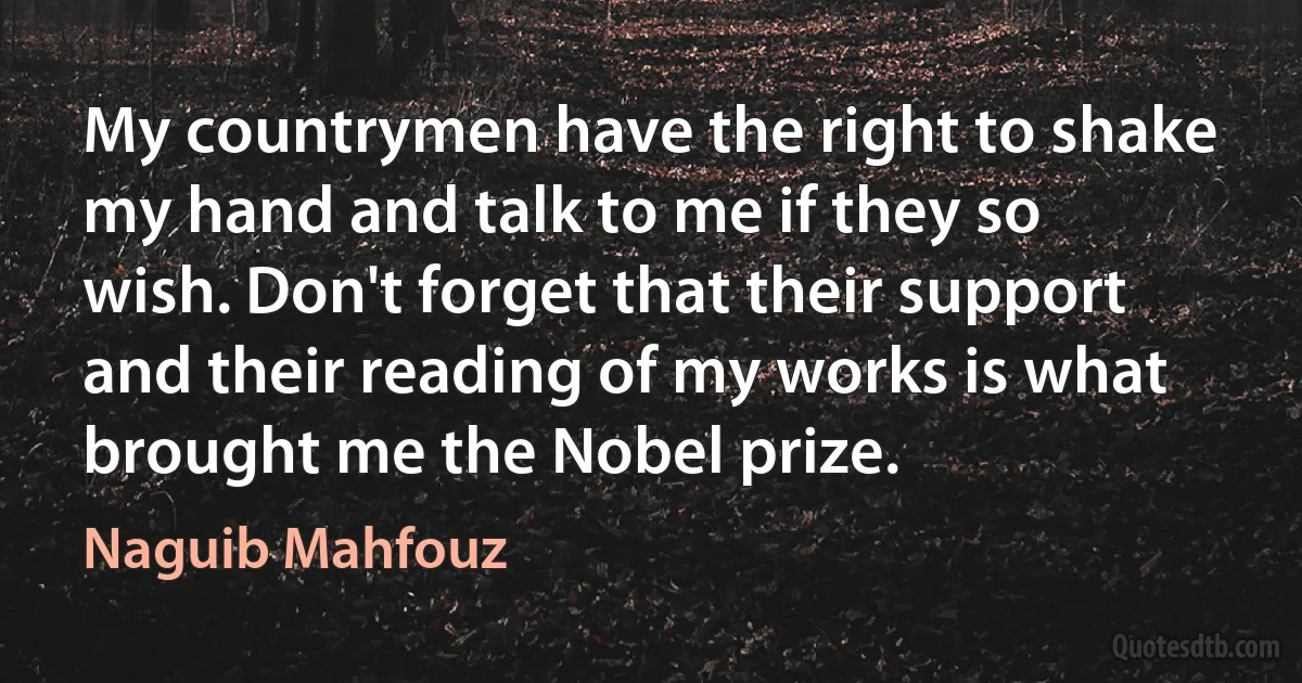 My countrymen have the right to shake my hand and talk to me if they so wish. Don't forget that their support and their reading of my works is what brought me the Nobel prize. (Naguib Mahfouz)