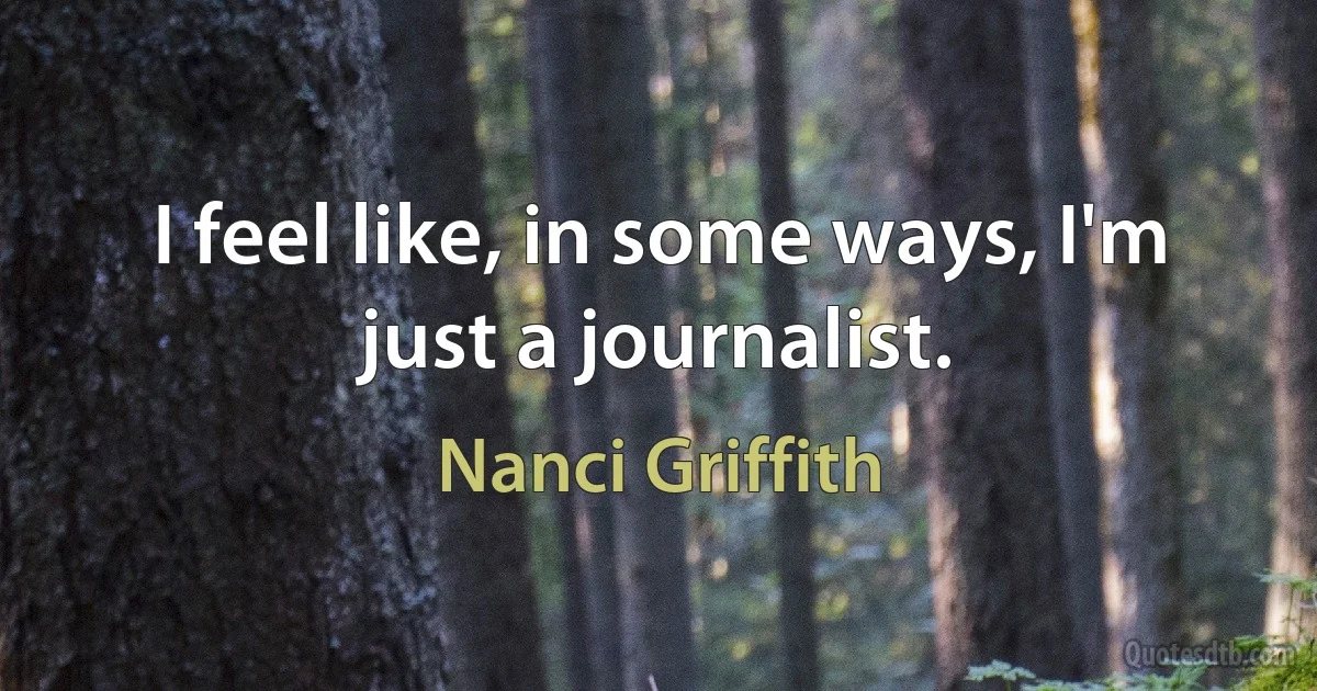 I feel like, in some ways, I'm just a journalist. (Nanci Griffith)