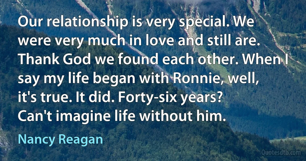 Our relationship is very special. We were very much in love and still are. Thank God we found each other. When I say my life began with Ronnie, well, it's true. It did. Forty-six years? Can't imagine life without him. (Nancy Reagan)