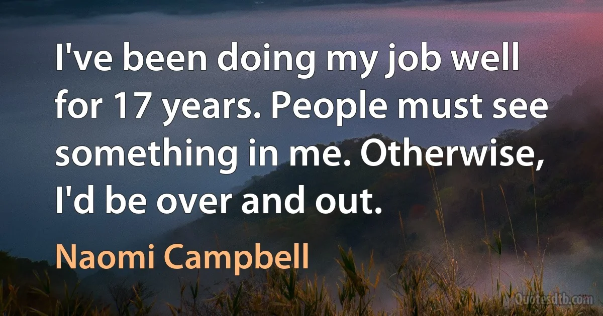 I've been doing my job well for 17 years. People must see something in me. Otherwise, I'd be over and out. (Naomi Campbell)