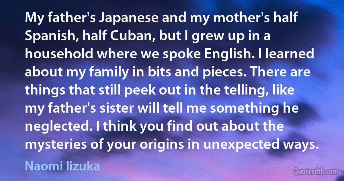 My father's Japanese and my mother's half Spanish, half Cuban, but I grew up in a household where we spoke English. I learned about my family in bits and pieces. There are things that still peek out in the telling, like my father's sister will tell me something he neglected. I think you find out about the mysteries of your origins in unexpected ways. (Naomi Iizuka)