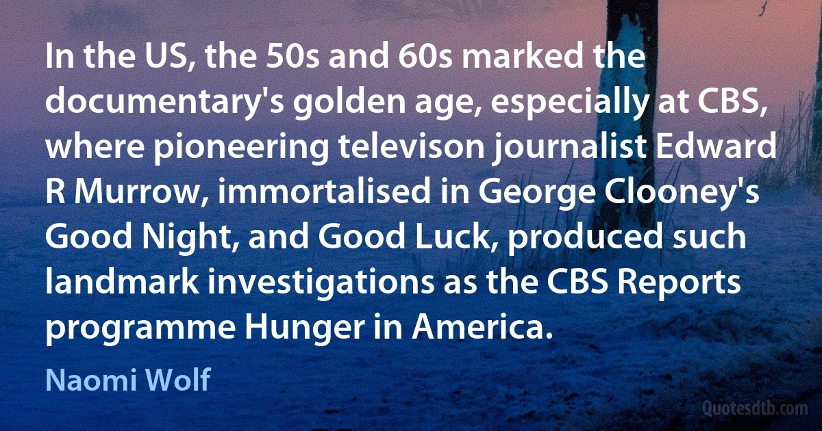 In the US, the 50s and 60s marked the documentary's golden age, especially at CBS, where pioneering televison journalist Edward R Murrow, immortalised in George Clooney's Good Night, and Good Luck, produced such landmark investigations as the CBS Reports programme Hunger in America. (Naomi Wolf)