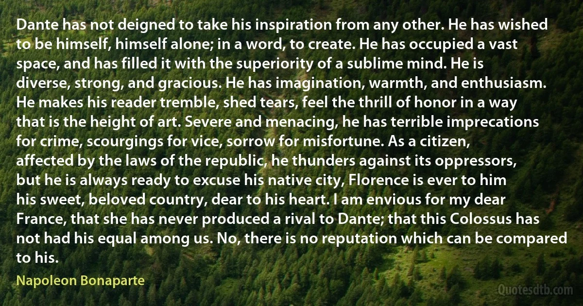 Dante has not deigned to take his inspiration from any other. He has wished to be himself, himself alone; in a word, to create. He has occupied a vast space, and has filled it with the superiority of a sublime mind. He is diverse, strong, and gracious. He has imagination, warmth, and enthusiasm. He makes his reader tremble, shed tears, feel the thrill of honor in a way that is the height of art. Severe and menacing, he has terrible imprecations for crime, scourgings for vice, sorrow for misfortune. As a citizen, affected by the laws of the republic, he thunders against its oppressors, but he is always ready to excuse his native city, Florence is ever to him his sweet, beloved country, dear to his heart. I am envious for my dear France, that she has never produced a rival to Dante; that this Colossus has not had his equal among us. No, there is no reputation which can be compared to his. (Napoleon Bonaparte)