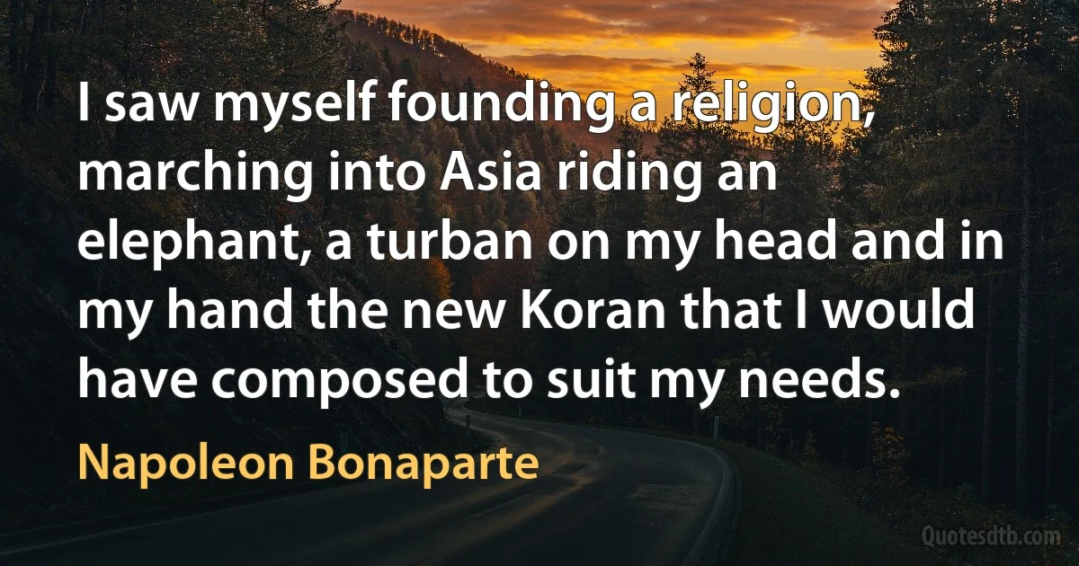 I saw myself founding a religion, marching into Asia riding an elephant, a turban on my head and in my hand the new Koran that I would have composed to suit my needs. (Napoleon Bonaparte)