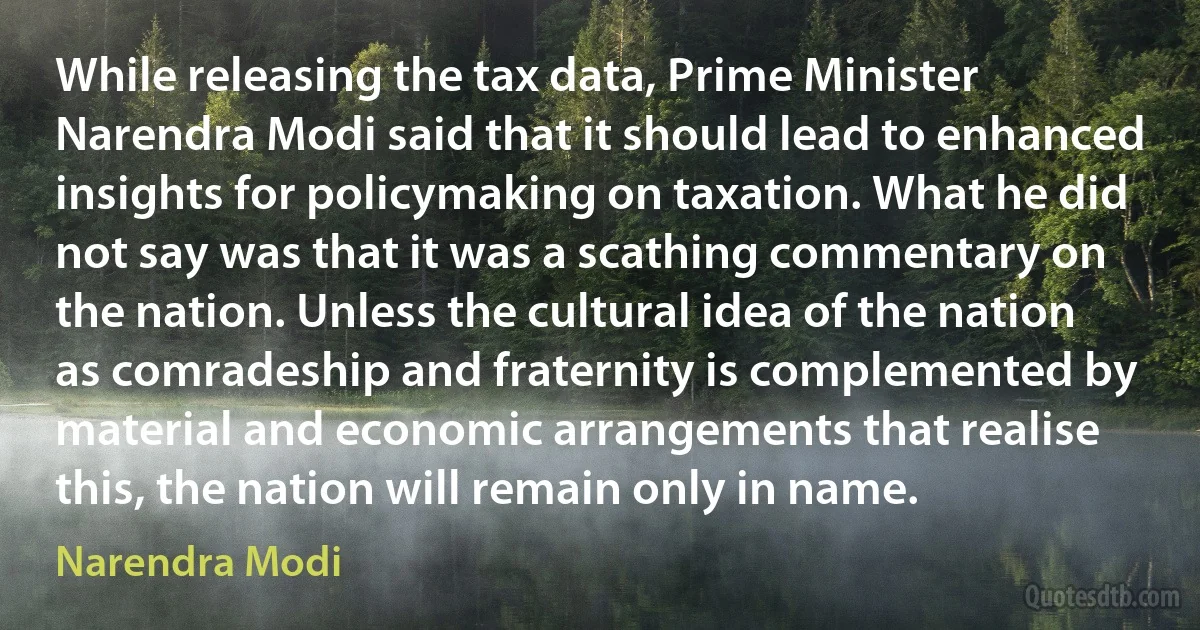 While releasing the tax data, Prime Minister Narendra Modi said that it should lead to enhanced insights for policymaking on taxation. What he did not say was that it was a scathing commentary on the nation. Unless the cultural idea of the nation as comradeship and fraternity is complemented by material and economic arrangements that realise this, the nation will remain only in name. (Narendra Modi)