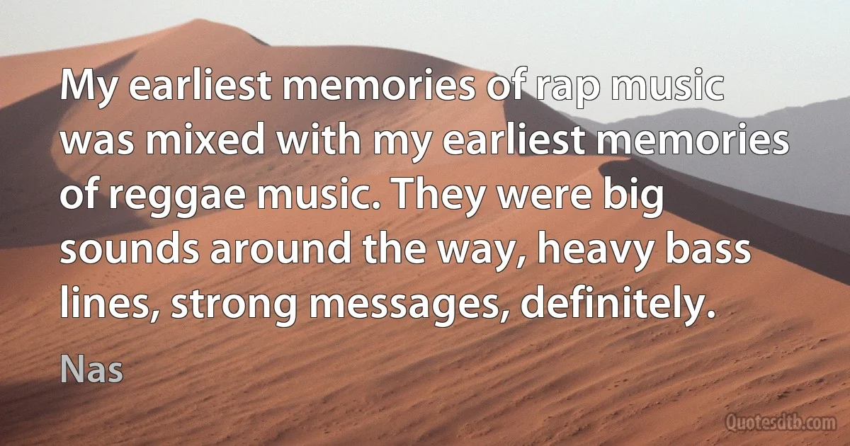 My earliest memories of rap music was mixed with my earliest memories of reggae music. They were big sounds around the way, heavy bass lines, strong messages, definitely. (Nas)