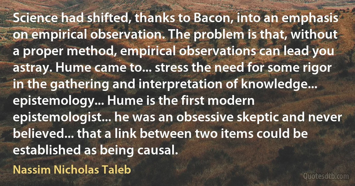 Science had shifted, thanks to Bacon, into an emphasis on empirical observation. The problem is that, without a proper method, empirical observations can lead you astray. Hume came to... stress the need for some rigor in the gathering and interpretation of knowledge... epistemology... Hume is the first modern epistemologist... he was an obsessive skeptic and never believed... that a link between two items could be established as being causal. (Nassim Nicholas Taleb)