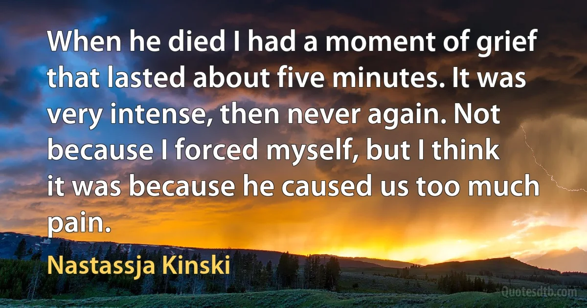 When he died I had a moment of grief that lasted about five minutes. It was very intense, then never again. Not because I forced myself, but I think it was because he caused us too much pain. (Nastassja Kinski)