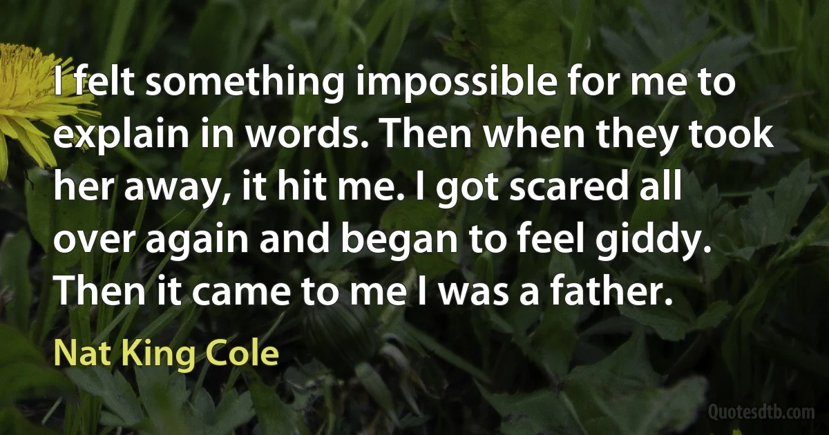 I felt something impossible for me to explain in words. Then when they took her away, it hit me. I got scared all over again and began to feel giddy. Then it came to me I was a father. (Nat King Cole)