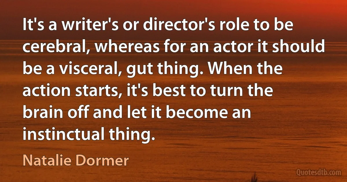 It's a writer's or director's role to be cerebral, whereas for an actor it should be a visceral, gut thing. When the action starts, it's best to turn the brain off and let it become an instinctual thing. (Natalie Dormer)