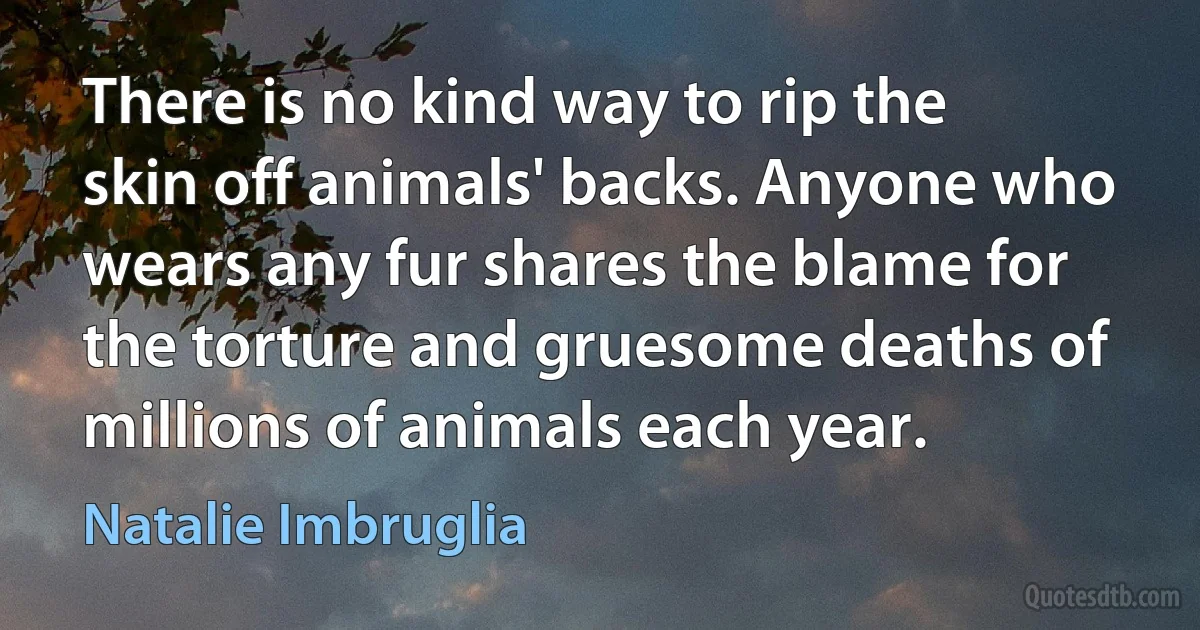 There is no kind way to rip the skin off animals' backs. Anyone who wears any fur shares the blame for the torture and gruesome deaths of millions of animals each year. (Natalie Imbruglia)