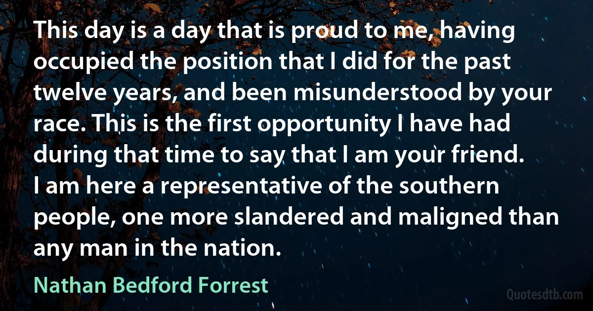 This day is a day that is proud to me, having occupied the position that I did for the past twelve years, and been misunderstood by your race. This is the first opportunity I have had during that time to say that I am your friend. I am here a representative of the southern people, one more slandered and maligned than any man in the nation. (Nathan Bedford Forrest)