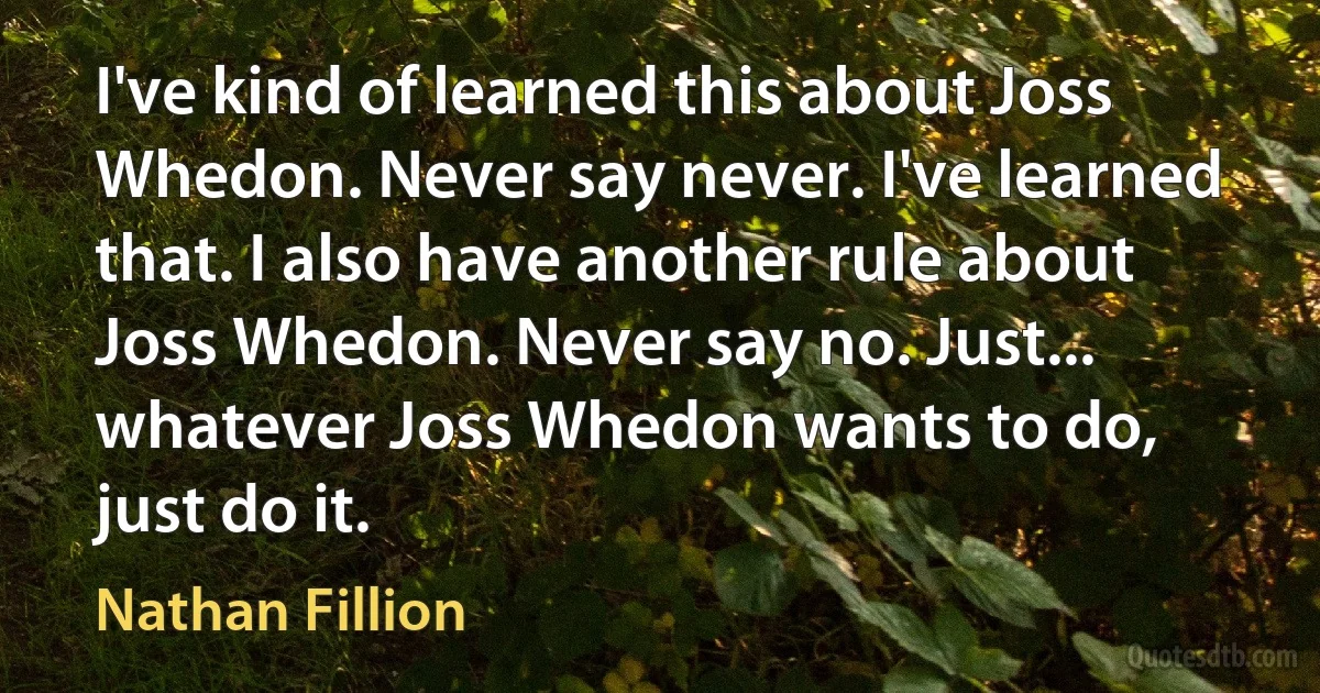 I've kind of learned this about Joss Whedon. Never say never. I've learned that. I also have another rule about Joss Whedon. Never say no. Just... whatever Joss Whedon wants to do, just do it. (Nathan Fillion)