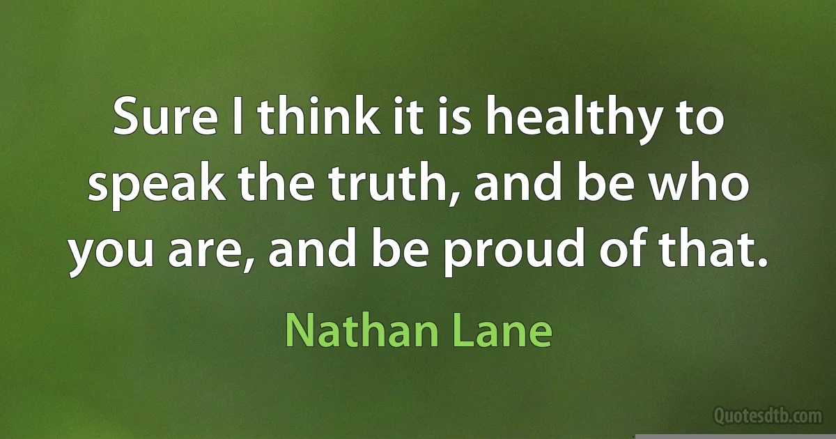 Sure I think it is healthy to speak the truth, and be who you are, and be proud of that. (Nathan Lane)