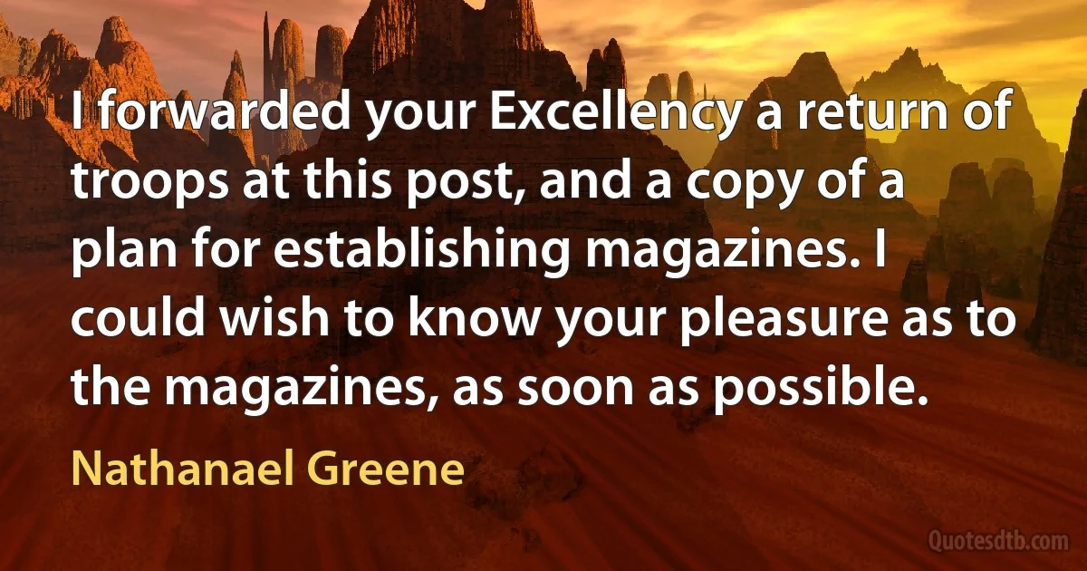 I forwarded your Excellency a return of troops at this post, and a copy of a plan for establishing magazines. I could wish to know your pleasure as to the magazines, as soon as possible. (Nathanael Greene)