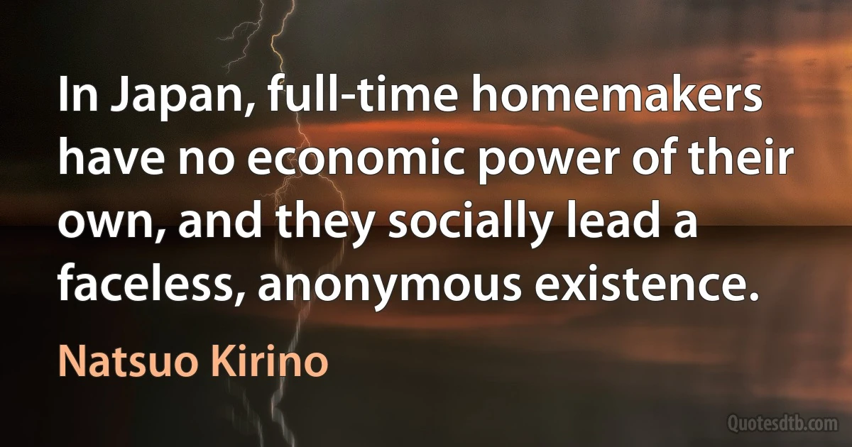 In Japan, full-time homemakers have no economic power of their own, and they socially lead a faceless, anonymous existence. (Natsuo Kirino)