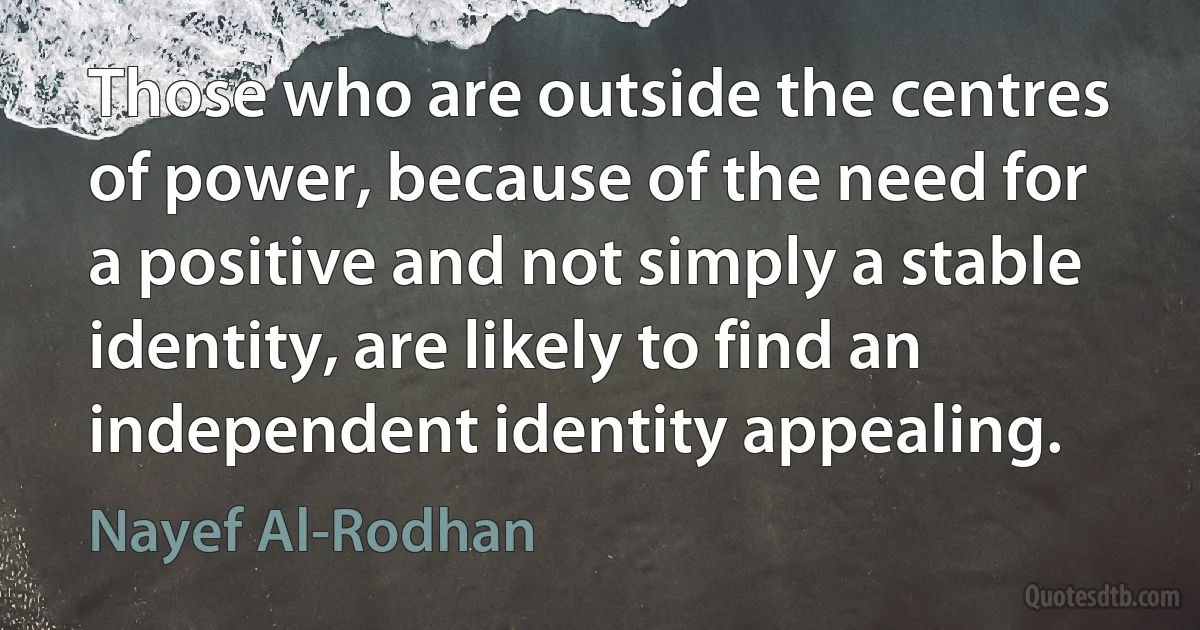 Those who are outside the centres of power, because of the need for a positive and not simply a stable identity, are likely to find an independent identity appealing. (Nayef Al-Rodhan)