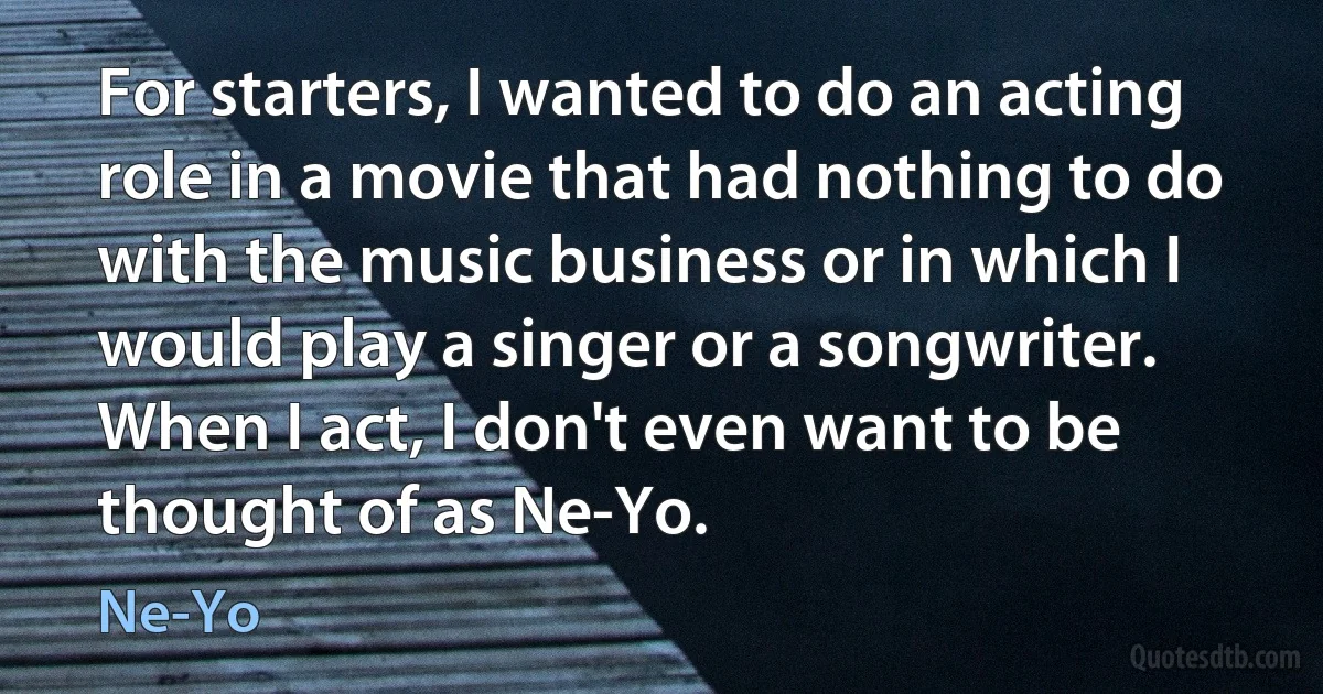 For starters, I wanted to do an acting role in a movie that had nothing to do with the music business or in which I would play a singer or a songwriter. When I act, I don't even want to be thought of as Ne-Yo. (Ne-Yo)