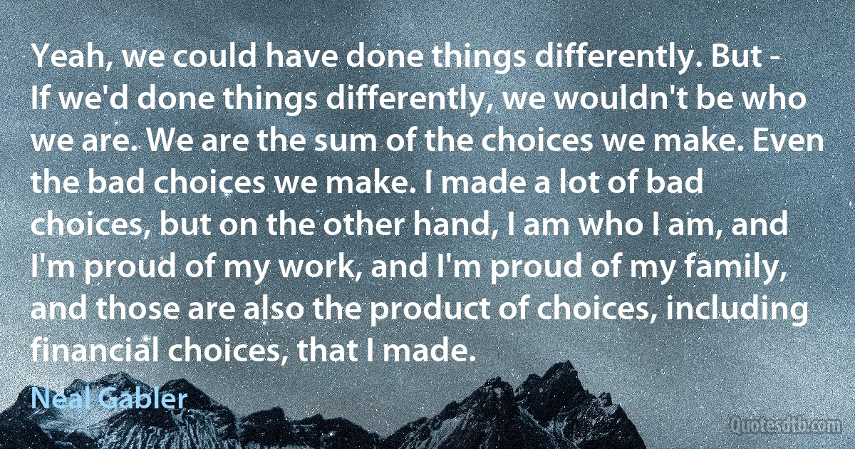 Yeah, we could have done things differently. But - If we'd done things differently, we wouldn't be who we are. We are the sum of the choices we make. Even the bad choices we make. I made a lot of bad choices, but on the other hand, I am who I am, and I'm proud of my work, and I'm proud of my family, and those are also the product of choices, including financial choices, that I made. (Neal Gabler)