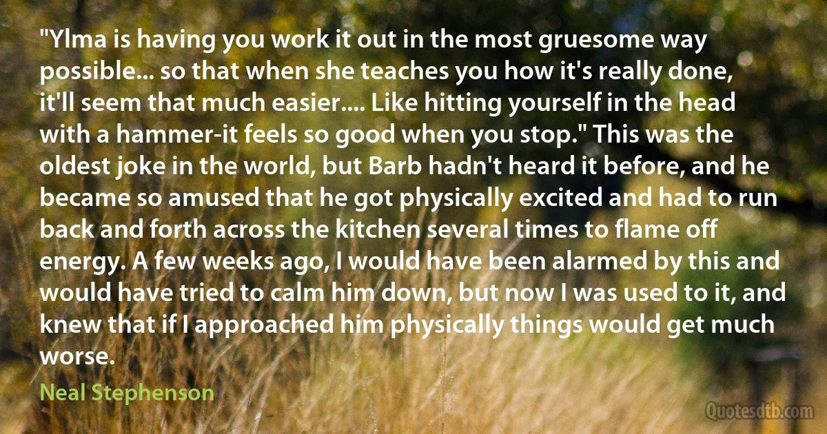 "Ylma is having you work it out in the most gruesome way possible... so that when she teaches you how it's really done, it'll seem that much easier.... Like hitting yourself in the head with a hammer-it feels so good when you stop." This was the oldest joke in the world, but Barb hadn't heard it before, and he became so amused that he got physically excited and had to run back and forth across the kitchen several times to flame off energy. A few weeks ago, I would have been alarmed by this and would have tried to calm him down, but now I was used to it, and knew that if I approached him physically things would get much worse. (Neal Stephenson)