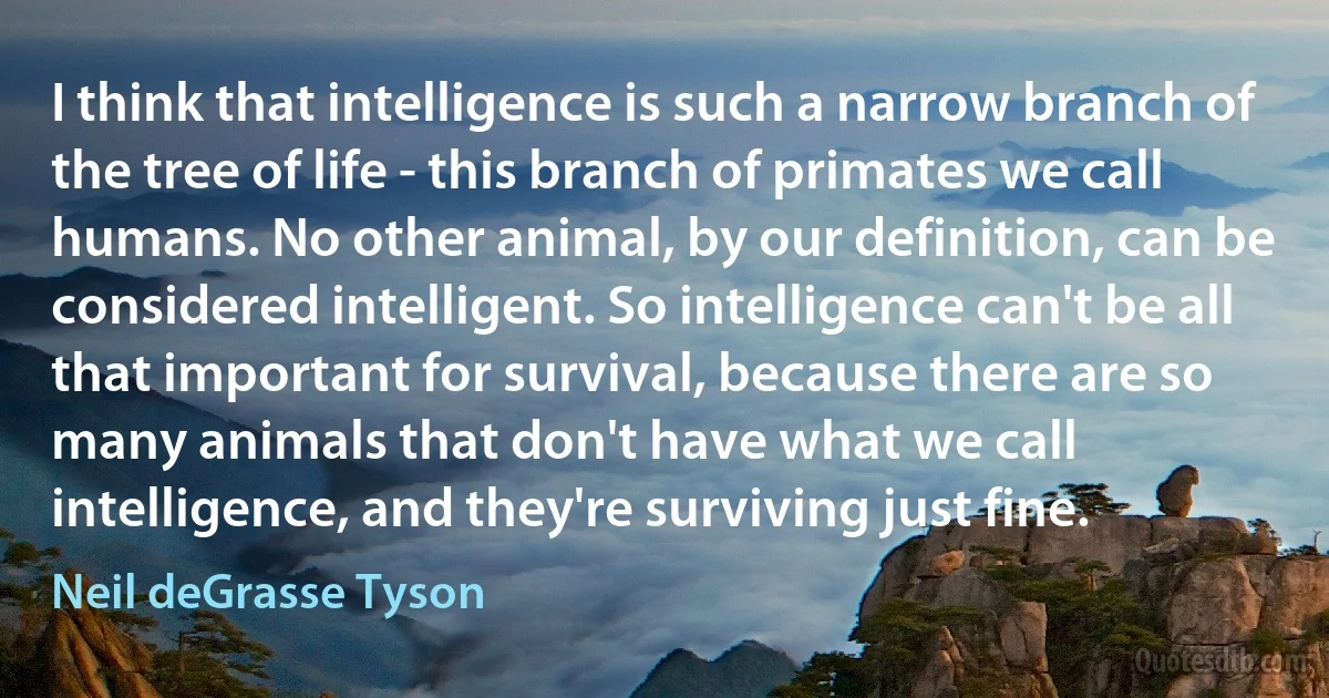 I think that intelligence is such a narrow branch of the tree of life - this branch of primates we call humans. No other animal, by our definition, can be considered intelligent. So intelligence can't be all that important for survival, because there are so many animals that don't have what we call intelligence, and they're surviving just fine. (Neil deGrasse Tyson)