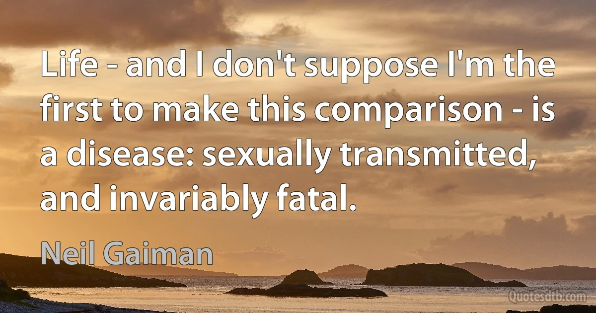 Life - and I don't suppose I'm the first to make this comparison - is a disease: sexually transmitted, and invariably fatal. (Neil Gaiman)