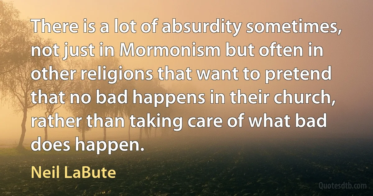 There is a lot of absurdity sometimes, not just in Mormonism but often in other religions that want to pretend that no bad happens in their church, rather than taking care of what bad does happen. (Neil LaBute)