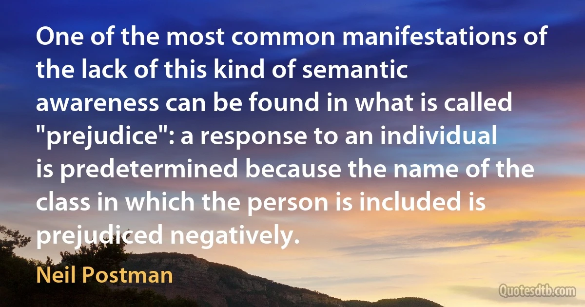 One of the most common manifestations of the lack of this kind of semantic awareness can be found in what is called "prejudice": a response to an individual is predetermined because the name of the class in which the person is included is prejudiced negatively. (Neil Postman)