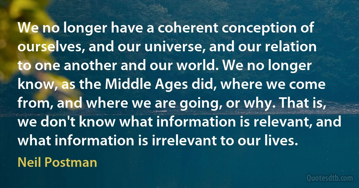 We no longer have a coherent conception of ourselves, and our universe, and our relation to one another and our world. We no longer know, as the Middle Ages did, where we come from, and where we are going, or why. That is, we don't know what information is relevant, and what information is irrelevant to our lives. (Neil Postman)