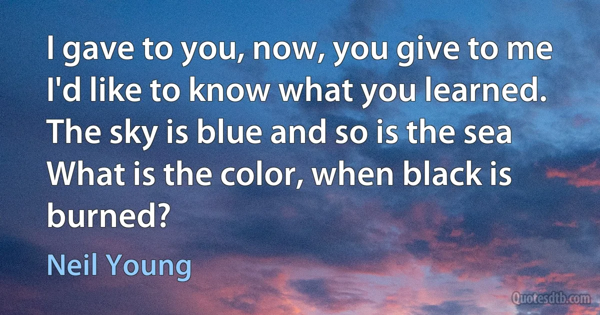 I gave to you, now, you give to me
I'd like to know what you learned.
The sky is blue and so is the sea
What is the color, when black is burned? (Neil Young)