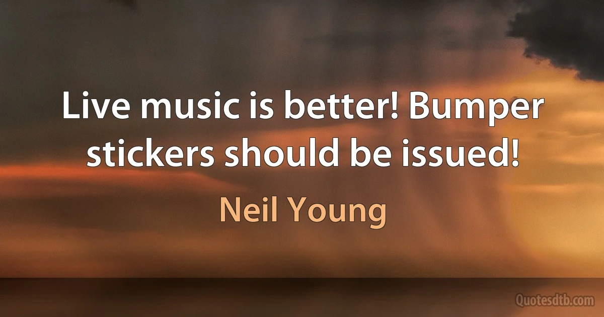 Live music is better! Bumper stickers should be issued! (Neil Young)