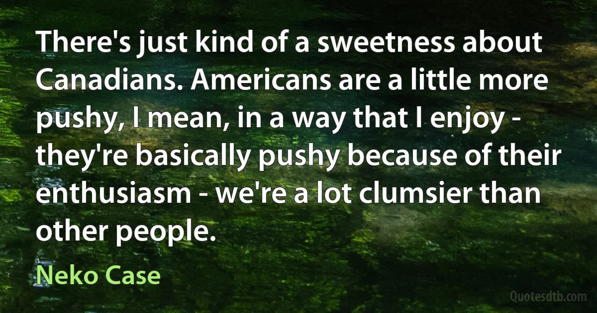 There's just kind of a sweetness about Canadians. Americans are a little more pushy, I mean, in a way that I enjoy - they're basically pushy because of their enthusiasm - we're a lot clumsier than other people. (Neko Case)