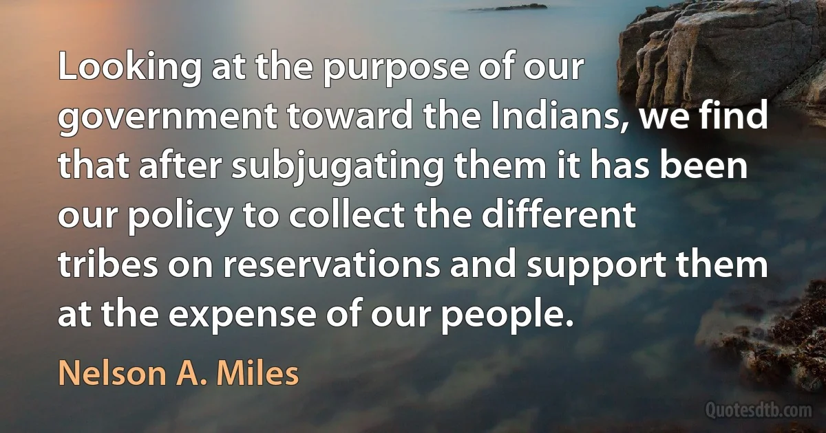 Looking at the purpose of our government toward the Indians, we find that after subjugating them it has been our policy to collect the different tribes on reservations and support them at the expense of our people. (Nelson A. Miles)