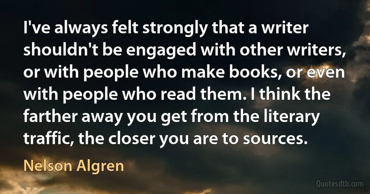 I've always felt strongly that a writer shouldn't be engaged with other writers, or with people who make books, or even with people who read them. I think the farther away you get from the literary traffic, the closer you are to sources. (Nelson Algren)