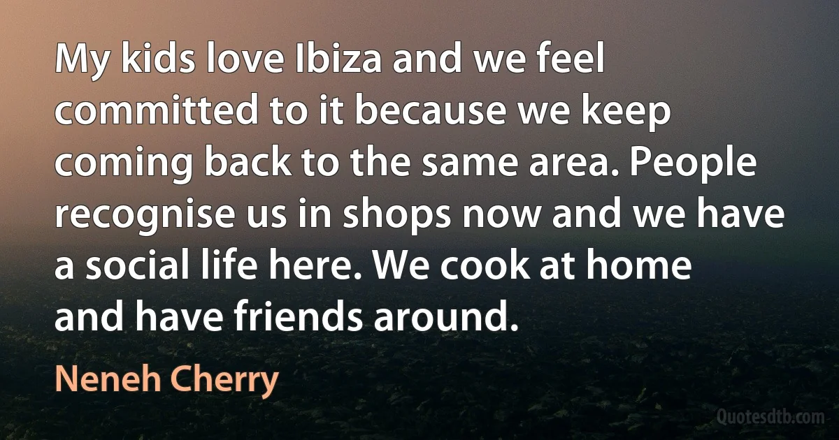 My kids love Ibiza and we feel committed to it because we keep coming back to the same area. People recognise us in shops now and we have a social life here. We cook at home and have friends around. (Neneh Cherry)