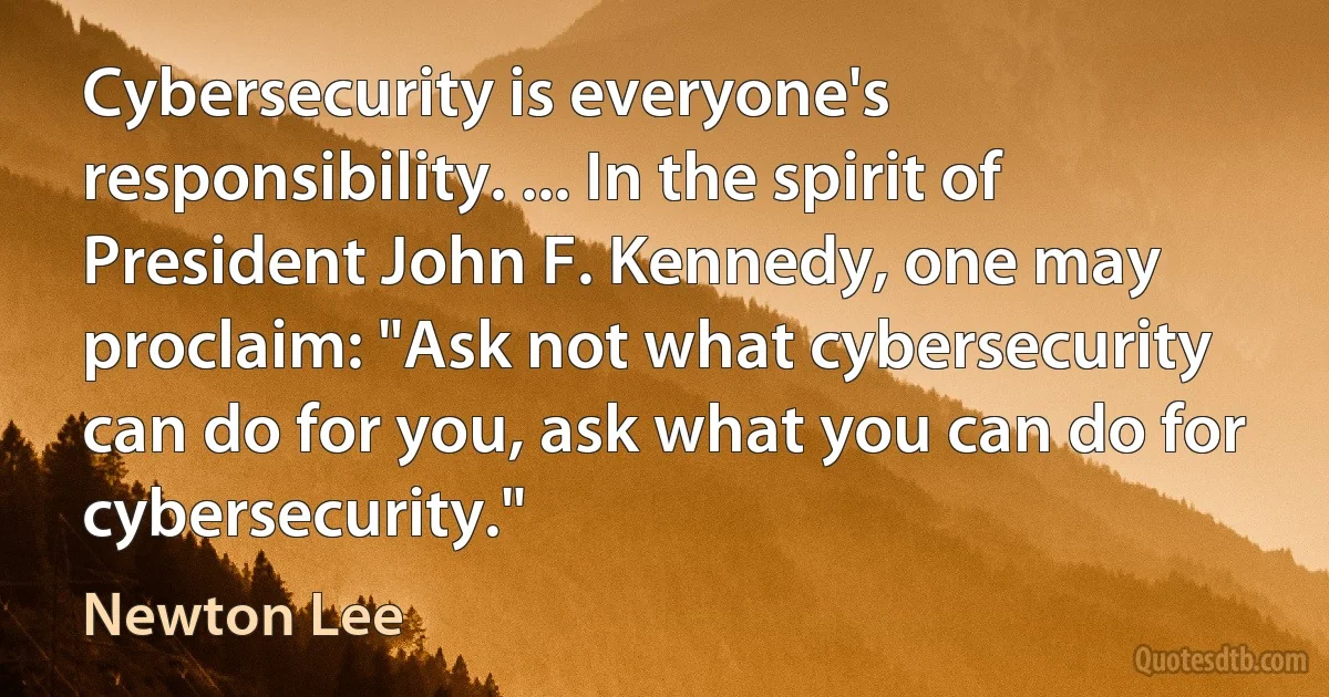 Cybersecurity is everyone's responsibility. ... In the spirit of President John F. Kennedy, one may proclaim: "Ask not what cybersecurity can do for you, ask what you can do for cybersecurity." (Newton Lee)