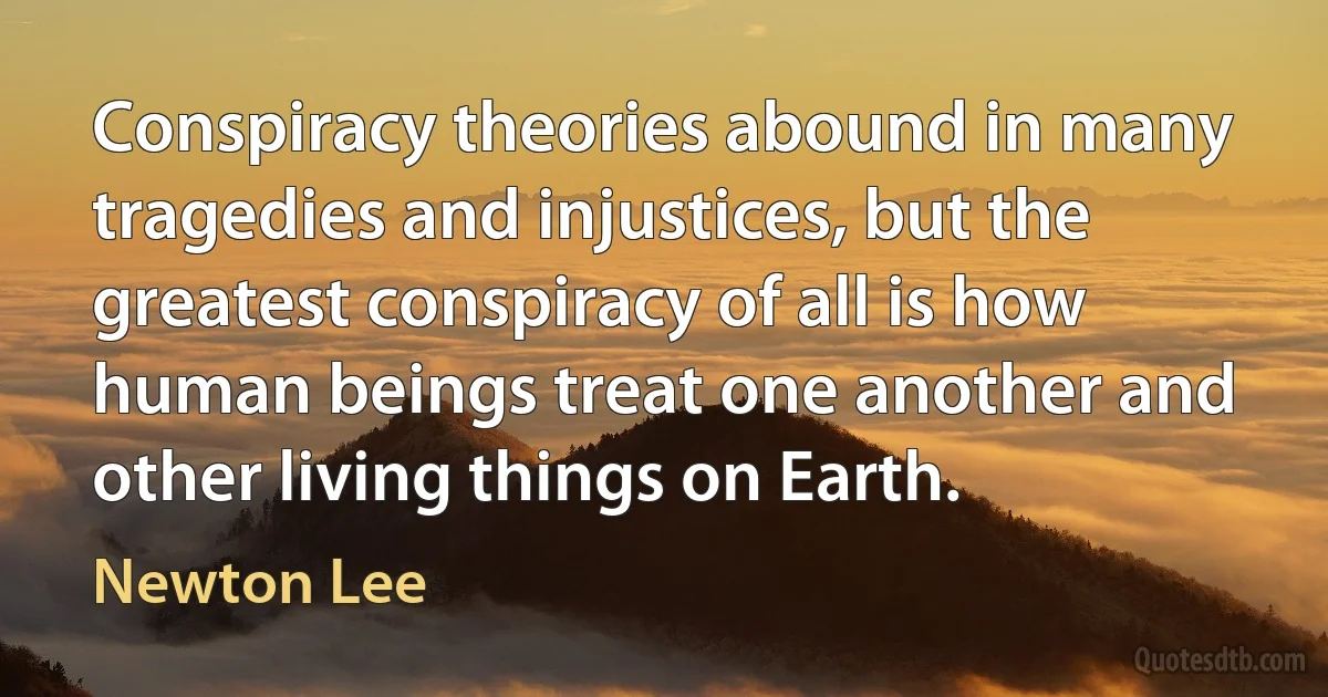 Conspiracy theories abound in many tragedies and injustices, but the greatest conspiracy of all is how human beings treat one another and other living things on Earth. (Newton Lee)