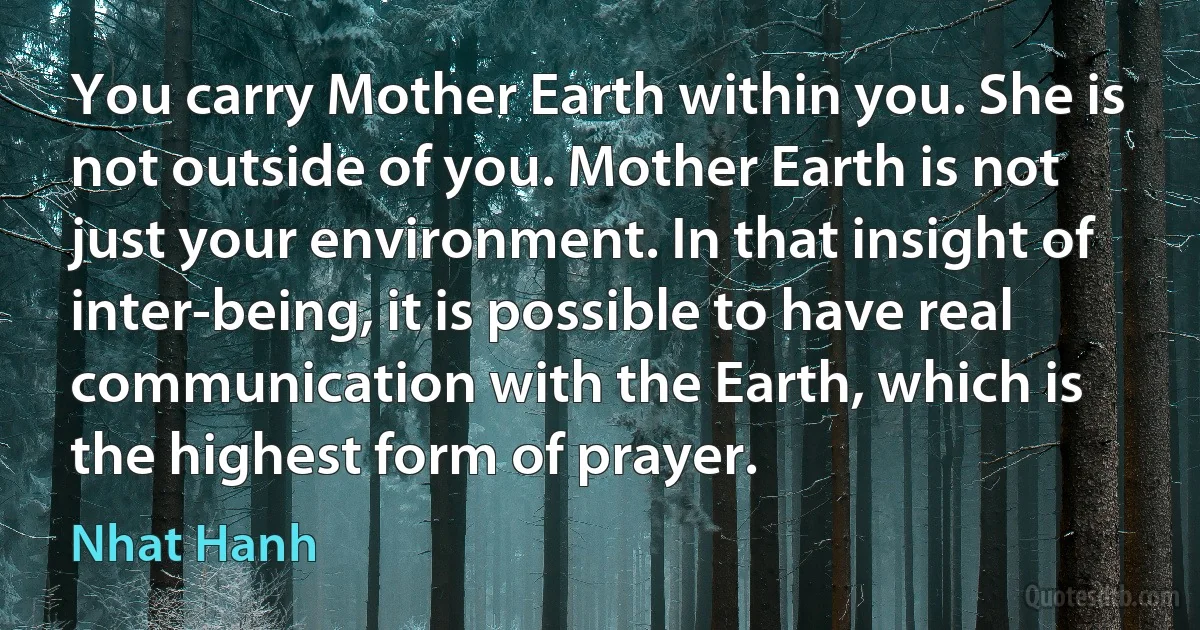 You carry Mother Earth within you. She is not outside of you. Mother Earth is not just your environment. In that insight of inter-being, it is possible to have real communication with the Earth, which is the highest form of prayer. (Nhat Hanh)