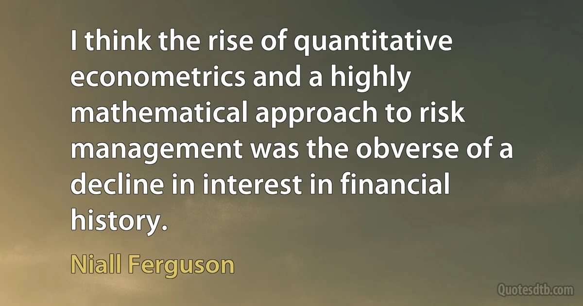 I think the rise of quantitative econometrics and a highly mathematical approach to risk management was the obverse of a decline in interest in financial history. (Niall Ferguson)