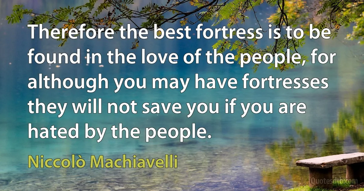 Therefore the best fortress is to be found in the love of the people, for although you may have fortresses they will not save you if you are hated by the people. (Niccolò Machiavelli)