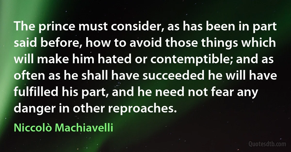 The prince must consider, as has been in part said before, how to avoid those things which will make him hated or contemptible; and as often as he shall have succeeded he will have fulfilled his part, and he need not fear any danger in other reproaches. (Niccolò Machiavelli)