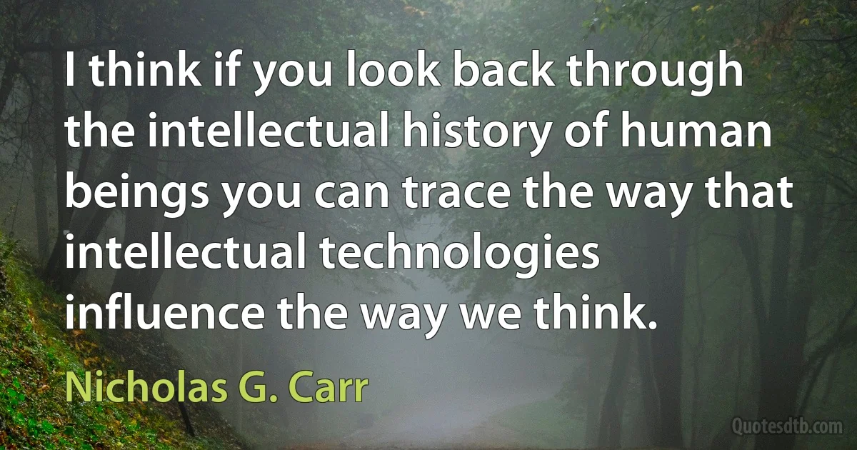 I think if you look back through the intellectual history of human beings you can trace the way that intellectual technologies influence the way we think. (Nicholas G. Carr)