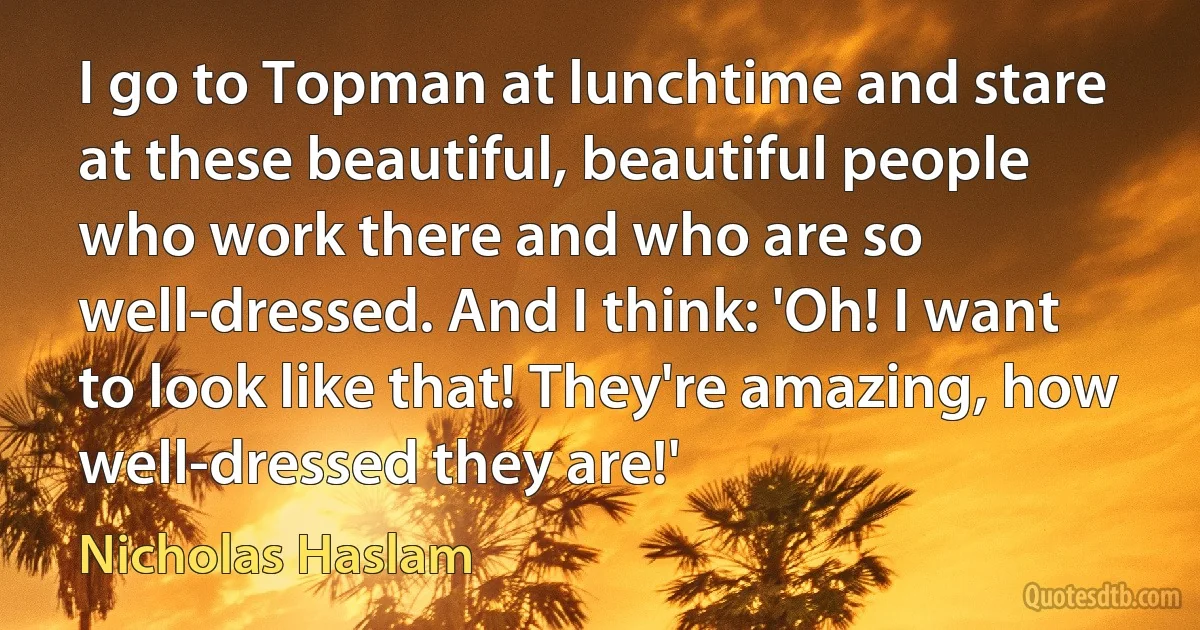 I go to Topman at lunchtime and stare at these beautiful, beautiful people who work there and who are so well-dressed. And I think: 'Oh! I want to look like that! They're amazing, how well-dressed they are!' (Nicholas Haslam)