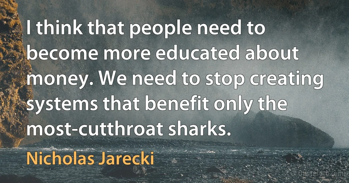 I think that people need to become more educated about money. We need to stop creating systems that benefit only the most-cutthroat sharks. (Nicholas Jarecki)