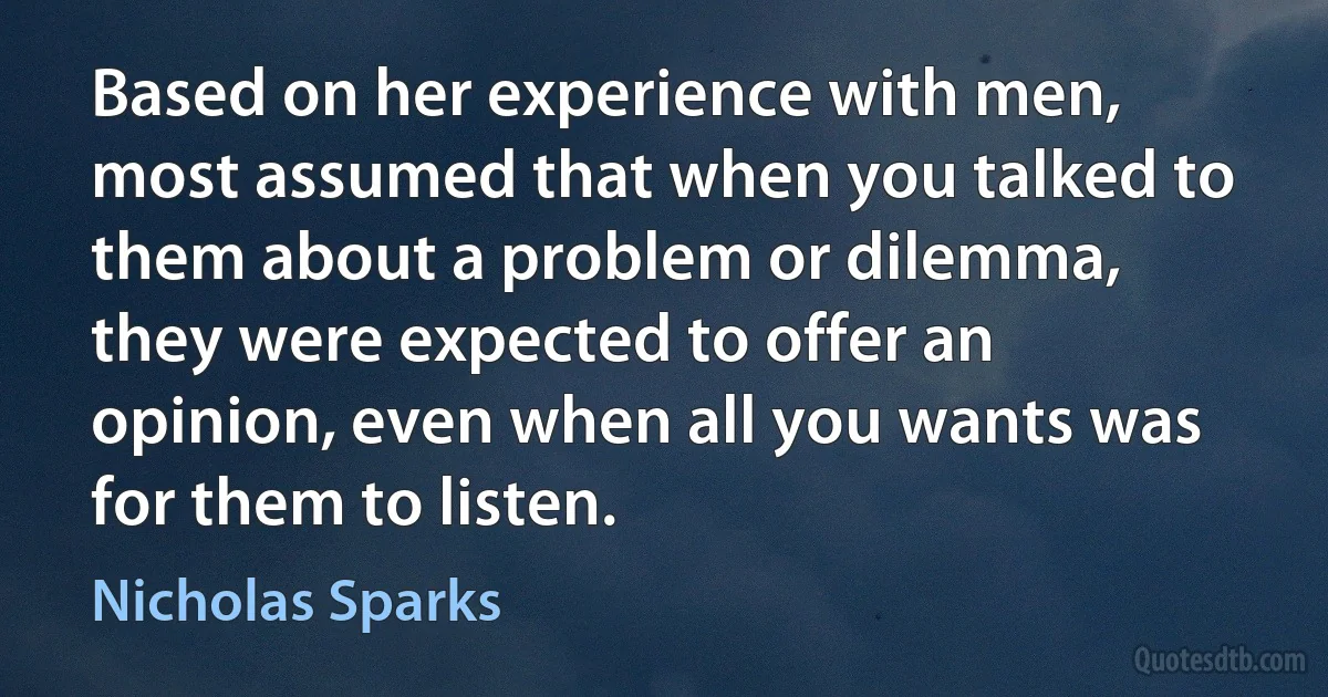 Based on her experience with men, most assumed that when you talked to them about a problem or dilemma, they were expected to offer an opinion, even when all you wants was for them to listen. (Nicholas Sparks)