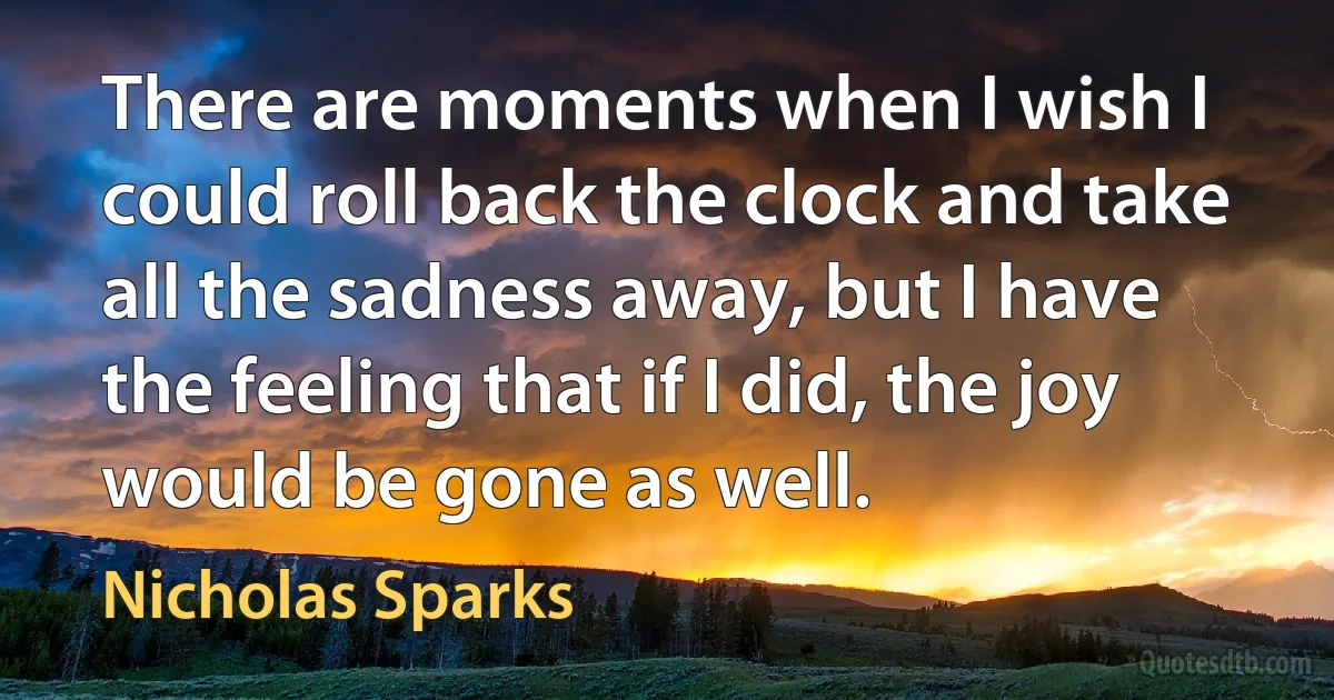 There are moments when I wish I could roll back the clock and take all the sadness away, but I have the feeling that if I did, the joy would be gone as well. (Nicholas Sparks)