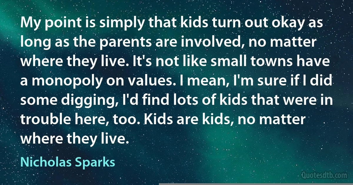 My point is simply that kids turn out okay as long as the parents are involved, no matter where they live. It's not like small towns have a monopoly on values. I mean, I'm sure if I did some digging, I'd find lots of kids that were in trouble here, too. Kids are kids, no matter where they live. (Nicholas Sparks)