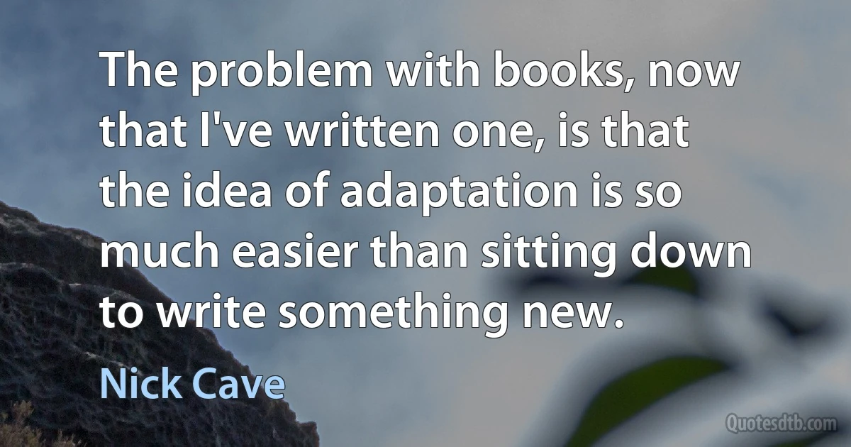 The problem with books, now that I've written one, is that the idea of adaptation is so much easier than sitting down to write something new. (Nick Cave)