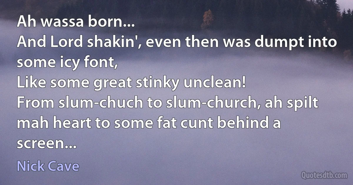 Ah wassa born...
And Lord shakin', even then was dumpt into some icy font,
Like some great stinky unclean!
From slum-chuch to slum-church, ah spilt mah heart to some fat cunt behind a screen... (Nick Cave)